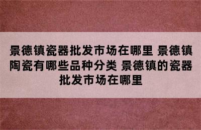 景德镇瓷器批发市场在哪里 景德镇陶瓷有哪些品种分类 景德镇的瓷器批发市场在哪里